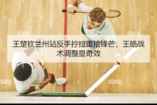 王楚钦兰州站反手拧拉重拾锋芒，王皓战术调整显奇效